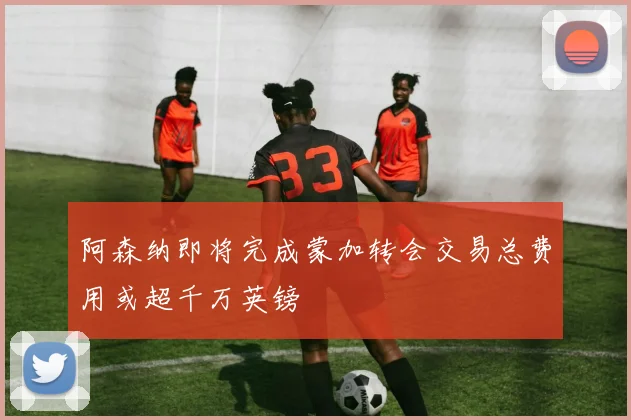 阿森纳即将完成蒙加转会交易总费用或超千万英镑