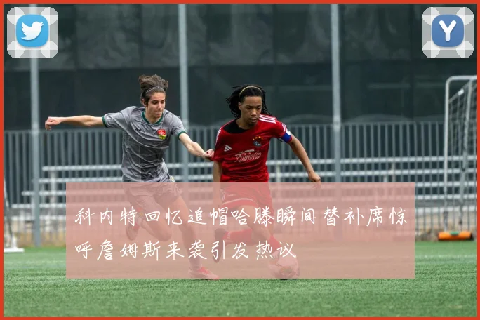 科内特回忆追帽哈滕瞬间替补席惊呼詹姆斯来袭引发热议