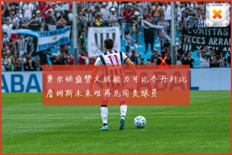 费尔顿盛赞文班能力可比乔丹科比詹姆斯未来难再见同类球员