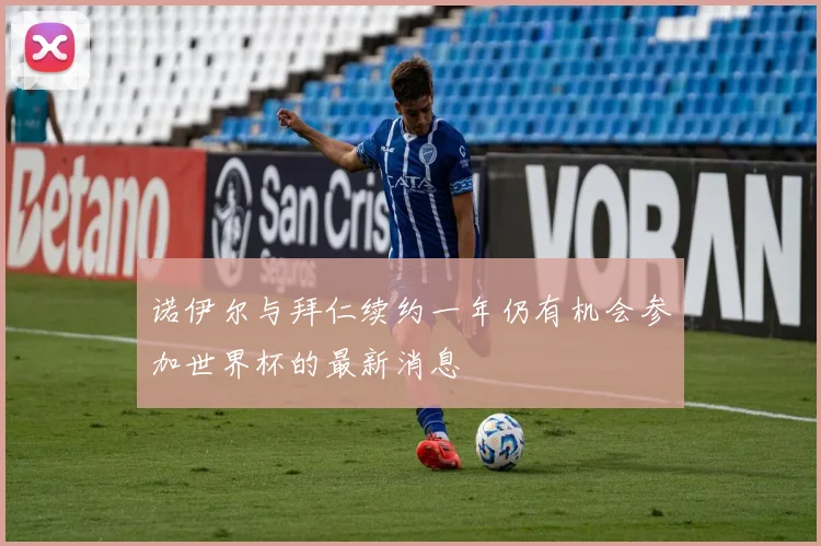 诺伊尔与拜仁续约一年仍有机会参加世界杯的最新消息