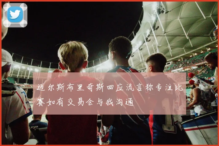 迈尔斯布里奇斯回应流言称专注比赛如有交易会与我沟通