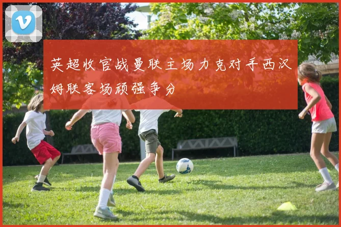 英超收官战曼联主场力克对手西汉姆联客场顽强争分