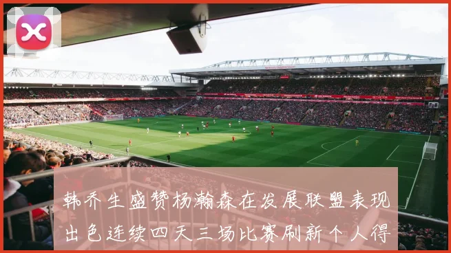 韩乔生盛赞杨瀚森在发展联盟表现出色连续四天三场比赛刷新个人得分与篮板纪录