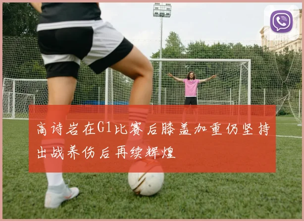 高诗岩在G1比赛后膝盖加重仍坚持出战养伤后再续辉煌