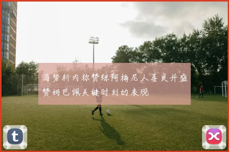 马努科内称赞琼阿梅尼人善良并盛赞姆巴佩关键时刻的表现