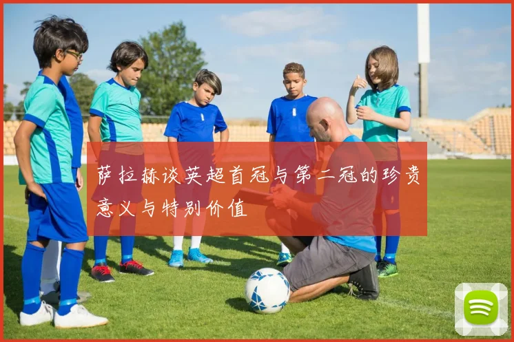 萨拉赫谈英超首冠与第二冠的珍贵意义与特别价值