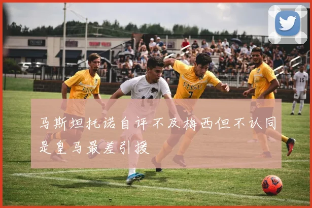 马斯坦托诺自评不及梅西但不认同是皇马最差引援