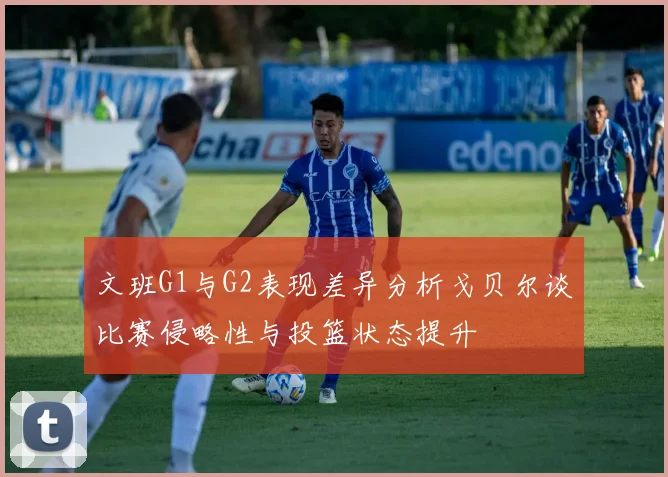 文班G1与G2表现差异分析戈贝尔谈比赛侵略性与投篮状态提升