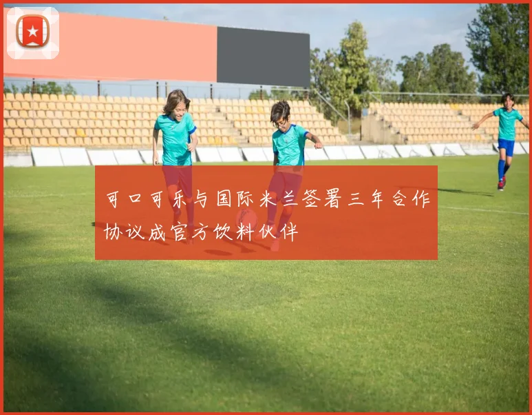 可口可乐与国际米兰签署三年合作协议成官方饮料伙伴