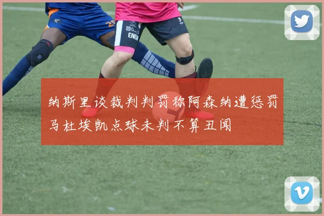 纳斯里谈裁判判罚称阿森纳遭惩罚马杜埃凯点球未判不算丑闻