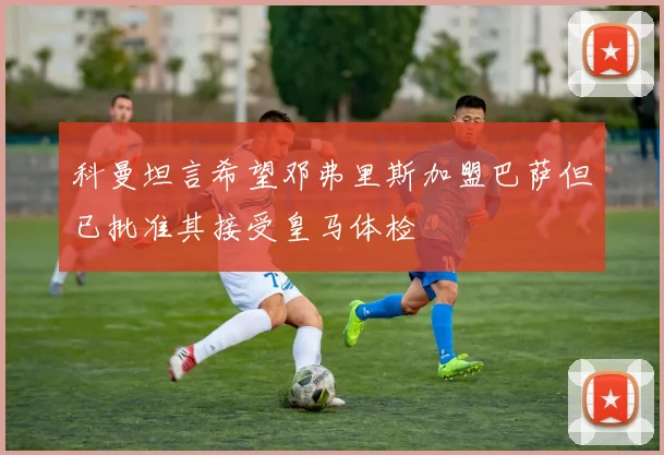 科曼坦言希望邓弗里斯加盟巴萨但已批准其接受皇马体检