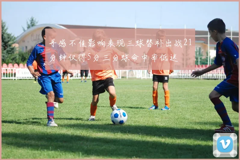 手感不佳影响表现三球替补出战21分钟仅得5分三分球命中率低迷
