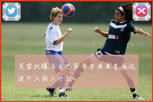 莫雷托曝马竞巴萨争夺库库皇马迅速介入抢人计划