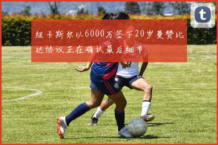 纽卡斯尔以6000万签下20岁曼赞比达协议正在确认最后细节