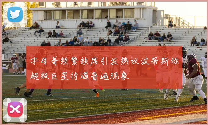 字母哥频繁缺席引发热议波蒂斯称超级巨星待遇普遍现象