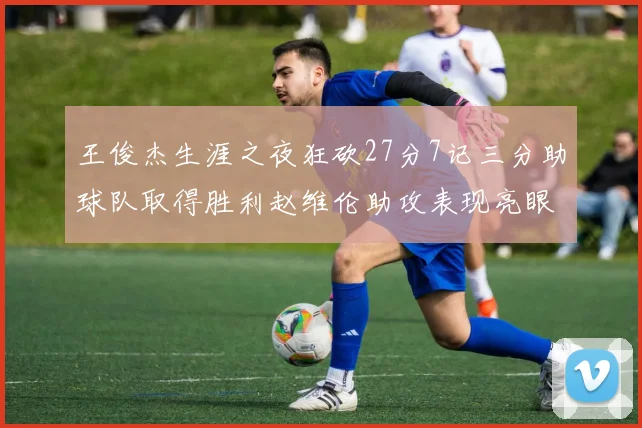 王俊杰生涯之夜狂砍27分7记三分助球队取得胜利赵维伦助攻表现亮眼